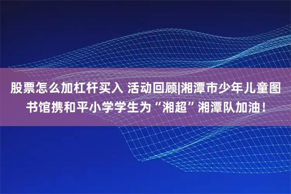 股票怎么加杠杆买入 活动回顾|湘潭市少年儿童图书馆携和平小学学生为“湘超”湘潭队加油！