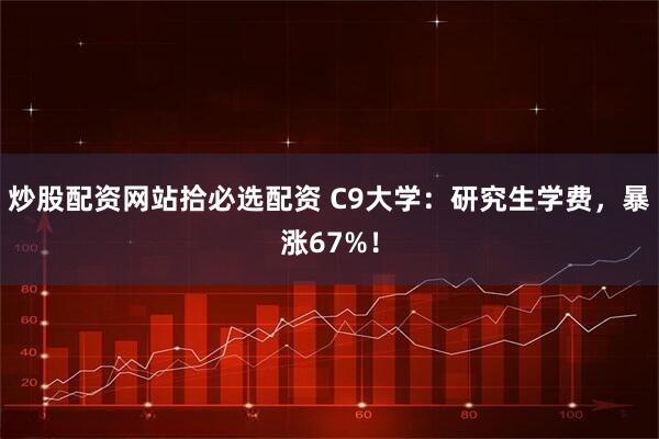 炒股配资网站拾必选配资 C9大学：研究生学费，暴涨67%！