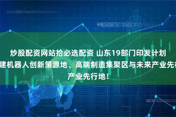 炒股配资网站拾必选配资 山东19部门印发计划：构建机器人创新策源地、高端制造集聚区与未来产业先行地！