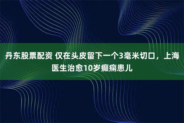 丹东股票配资 仅在头皮留下一个3毫米切口，上海医生治愈10岁癫痫患儿