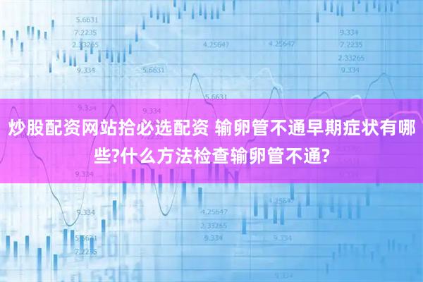 炒股配资网站拾必选配资 输卵管不通早期症状有哪些?什么方法检查输卵管不通?