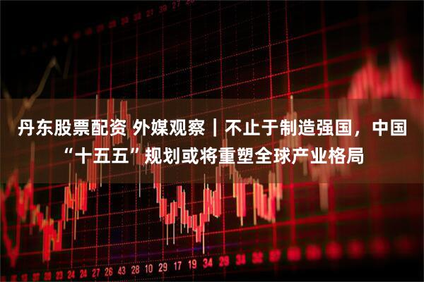 丹东股票配资 外媒观察｜不止于制造强国，中国“十五五”规划或将重塑全球产业格局