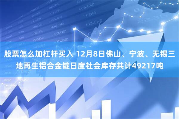 股票怎么加杠杆买入 12月8日佛山、宁波、无锡三地再生铝合金锭日度社会库存共计49217吨