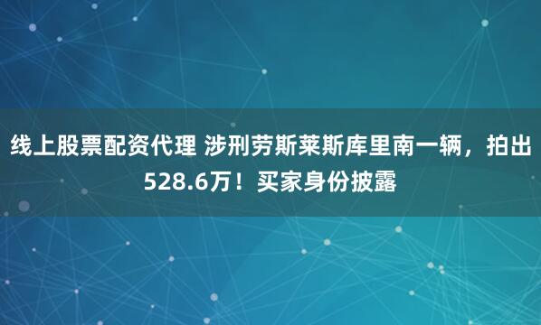 线上股票配资代理 涉刑劳斯莱斯库里南一辆，拍出528.6万！买家身份披露
