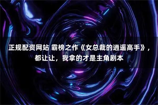 正规配资网站 霸榜之作《女总裁的逍遥高手》，都让让，我拿的才是主角剧本