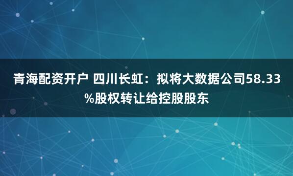 青海配资开户 四川长虹：拟将大数据公司58.33%股权转让给控股股东