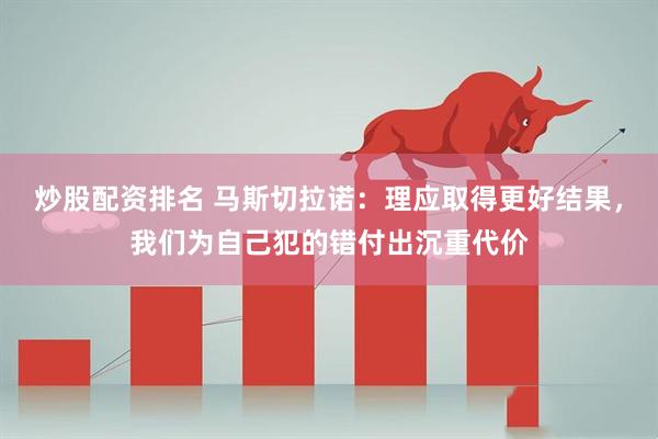 炒股配资排名 马斯切拉诺：理应取得更好结果，我们为自己犯的错付出沉重代价