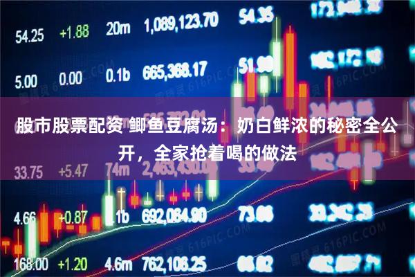 股市股票配资 鲫鱼豆腐汤：奶白鲜浓的秘密全公开，全家抢着喝的做法