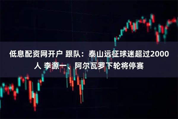 低息配资网开户 跟队：泰山远征球迷超过2000人 李源一、阿尔瓦罗下轮将停赛