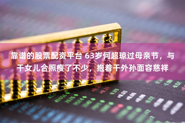 靠谱的股票配资平台 63岁何超琼过母亲节，与干女儿合照瘦了不少，抱着干外孙面容慈祥