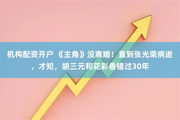 机构配资开户 《主角》没离婚！直到张光荣病逝，才知，胡三元和花彩香错过30年