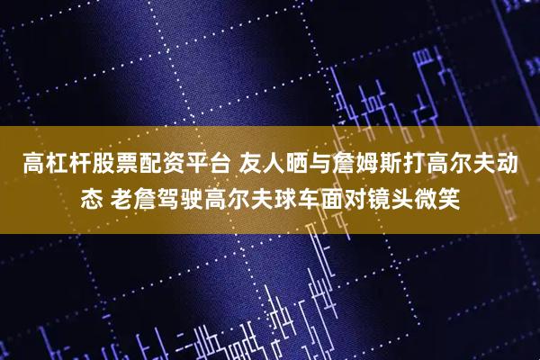高杠杆股票配资平台 友人晒与詹姆斯打高尔夫动态 老詹驾驶高尔夫球车面对镜头微笑