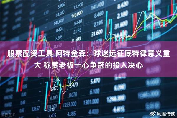 股票配资工具 阿特金森：球迷远征底特律意义重大 称赞老板一心争冠的投入决心