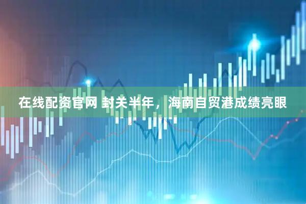在线配资官网 封关半年,海南自贸港成绩亮眼