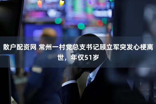 散户配资网 常州一村党总支书记顾立军突发心梗离世，年仅51岁