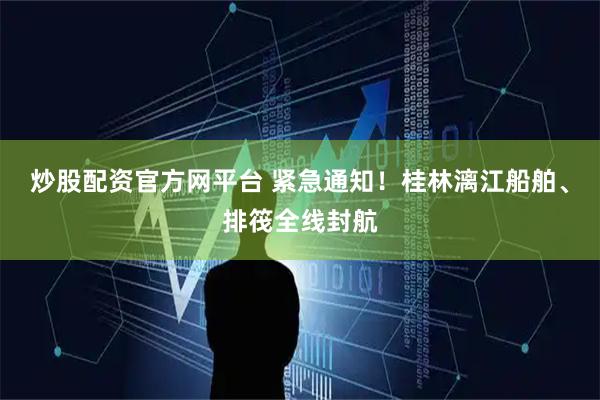 炒股配资官方网平台 紧急通知！桂林漓江船舶、排筏全线封航