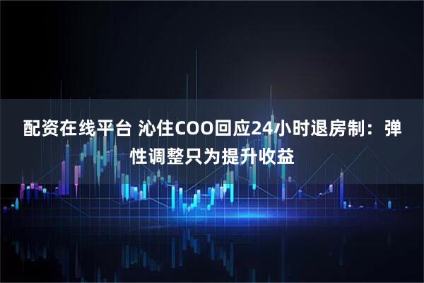 配资在线平台 沁住COO回应24小时退房制：弹性调整只为提升收益