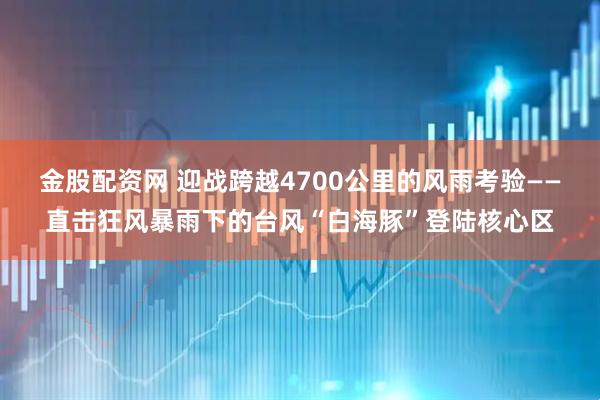 金股配资网 迎战跨越4700公里的风雨考验——直击狂风暴雨下的台风“白海豚”登陆核心区