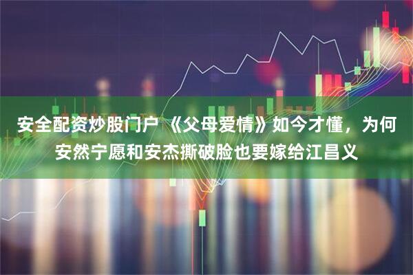 安全配资炒股门户 《父母爱情》如今才懂，为何安然宁愿和安杰撕破脸也要嫁给江昌义