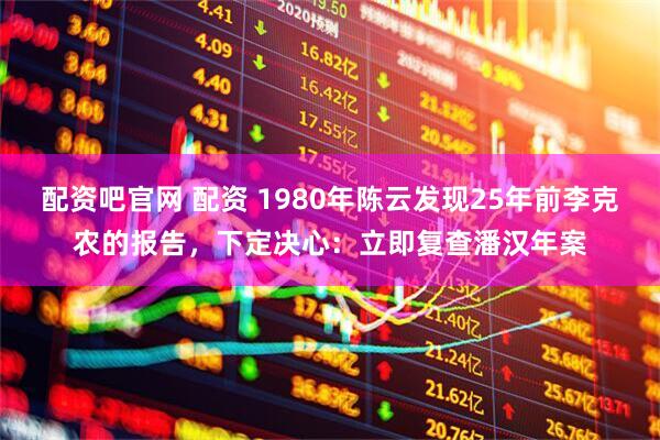 配资吧官网 配资 1980年陈云发现25年前李克农的报告，下定决心：立即复查潘汉年案