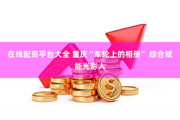 在线配资平台大全 重庆“车轮上的相册” 综合赋能光影人