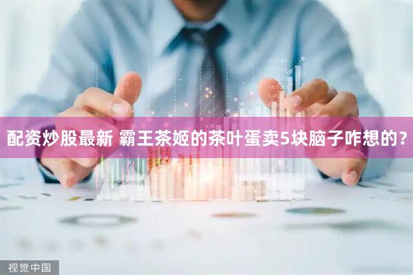 配资炒股最新 霸王茶姬的茶叶蛋卖5块脑子咋想的？