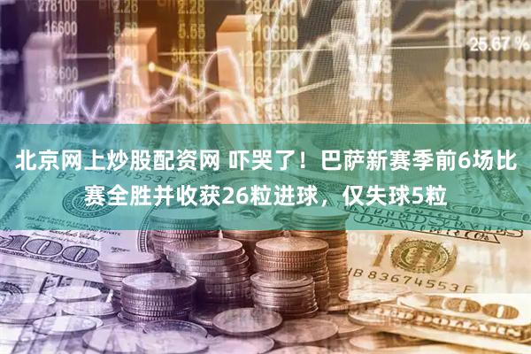 北京网上炒股配资网 吓哭了！巴萨新赛季前6场比赛全胜并收获26粒进球，仅失球5粒