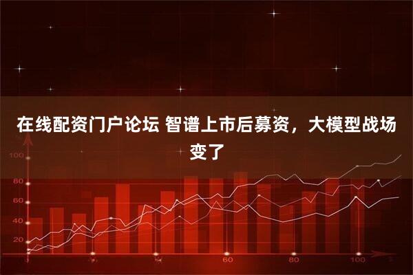 在线配资门户论坛 智谱上市后募资，大模型战场变了